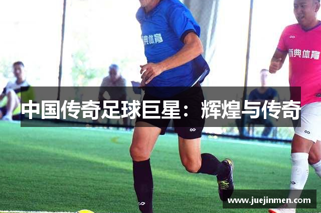 中国传奇足球巨星：辉煌与传奇